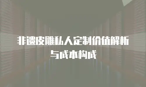 非遗皮雕私人定制价值解析与成本构成