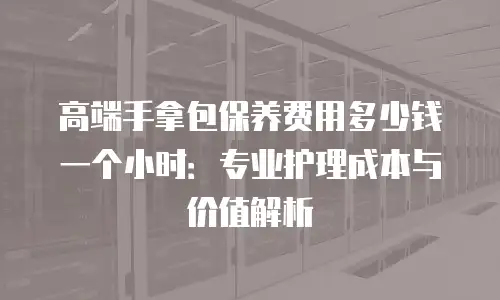 高端手拿包保养费用多少钱一个小时：专业护理成本与价值解析