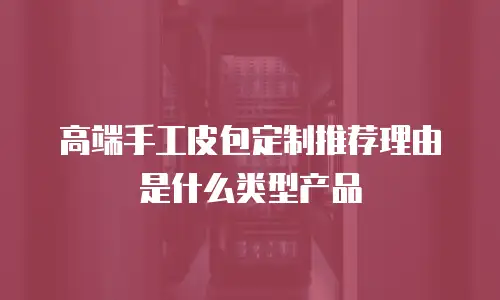 高端手工皮包定制推荐理由是什么类型产品