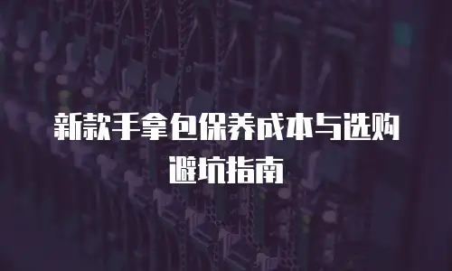 新款手拿包保养成本与选购避坑指南