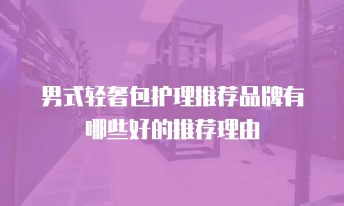 男式轻奢包护理推荐品牌有哪些好的推荐理由