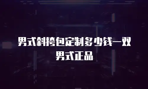 男式斜挎包定制多少钱一双男式正品