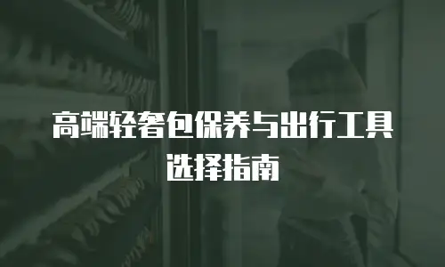 高端轻奢包保养与出行工具选择指南
