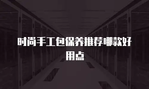 时尚手工包保养推荐哪款好用点