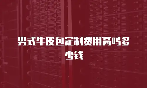 男式牛皮包定制费用高吗多少钱