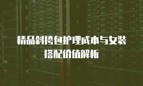 精品斜挎包护理成本与女装搭配价值解析