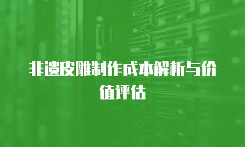 非遗皮雕制作成本解析与价值评估