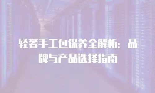 轻奢手工包保养全解析：品牌与产品选择指南