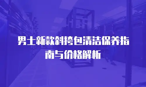男士新款斜挎包清洁保养指南与价格解析
