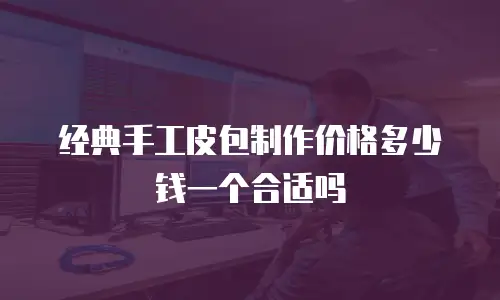 经典手工皮包制作价格多少钱一个合适吗