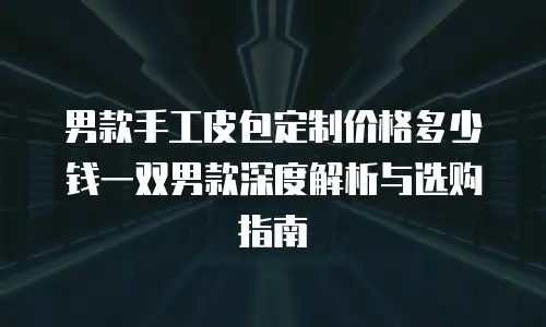 男款手工皮包定制价格多少钱一双男款深度解析与选购指南