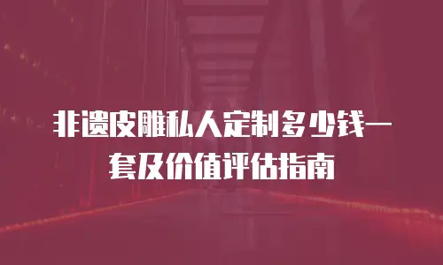非遗皮雕私人定制多少钱一套及价值评估指南