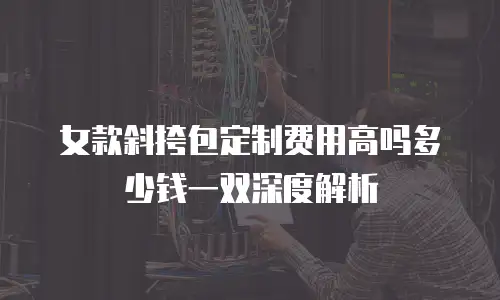 女款斜挎包定制费用高吗多少钱一双深度解析