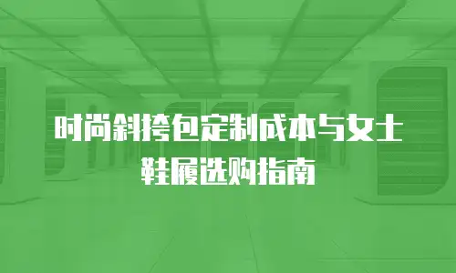 时尚斜挎包定制成本与女士鞋履选购指南
