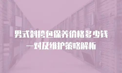 男式斜挎包保养价格多少钱一对及维护策略解析