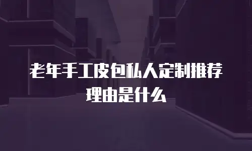 老年手工皮包私人定制推荐理由是什么