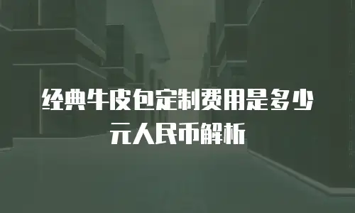 经典牛皮包定制费用是多少元人民币解析