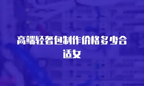 高端轻奢包制作价格多少合适女