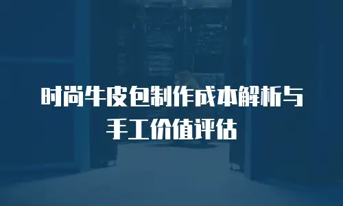 时尚牛皮包制作成本解析与手工价值评估