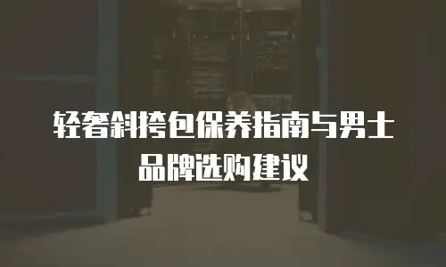 轻奢斜挎包保养指南与男士品牌选购建议