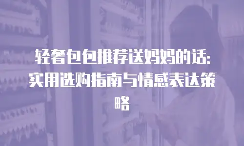 轻奢包包推荐送妈妈的话：实用选购指南与情感表达策略