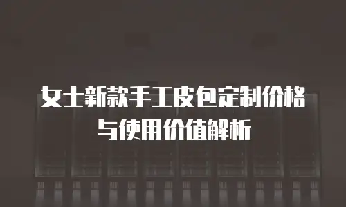 女士新款手工皮包定制价格与使用价值解析