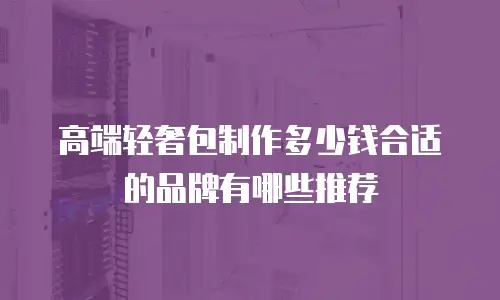 高端轻奢包制作多少钱合适的品牌有哪些推荐