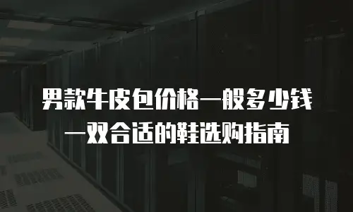 男款牛皮包价格一般多少钱一双合适的鞋选购指南