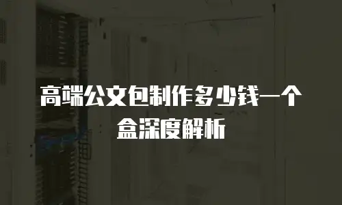 高端公文包制作多少钱一个盒深度解析