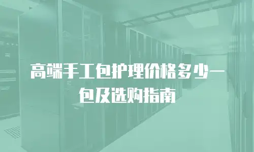 高端手工包护理价格多少一包及选购指南