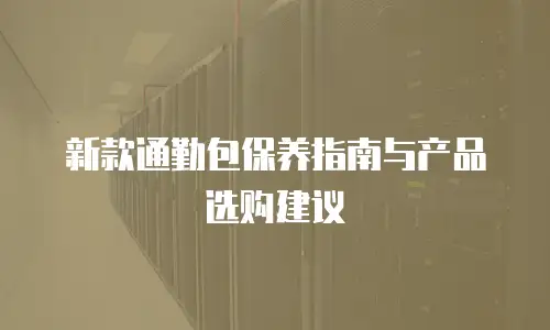 新款通勤包保养指南与产品选购建议
