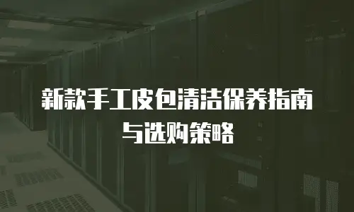 新款手工皮包清洁保养指南与选购策略