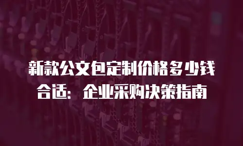 新款公文包定制价格多少钱合适：企业采购决策指南