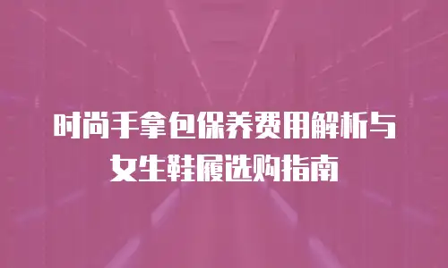 时尚手拿包保养费用解析与女生鞋履选购指南