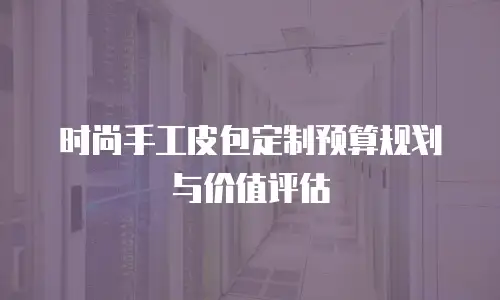 时尚手工皮包定制预算规划与价值评估