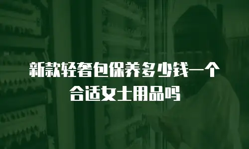 新款轻奢包保养多少钱一个合适女士用品吗