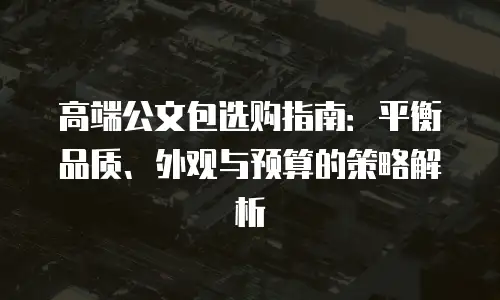 高端公文包选购指南：平衡品质、外观与预算的策略解析