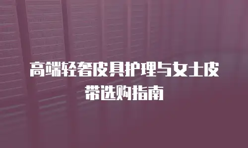 高端轻奢皮具护理与女士皮带选购指南