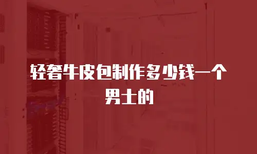 轻奢牛皮包制作多少钱一个男士的