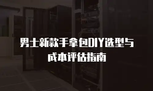 男士新款手拿包DIY选型与成本评估指南