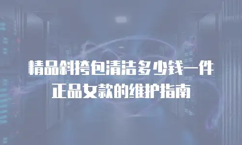 精品斜挎包清洁多少钱一件正品女款的维护指南