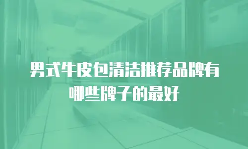 男式牛皮包清洁推荐品牌有哪些牌子的最好