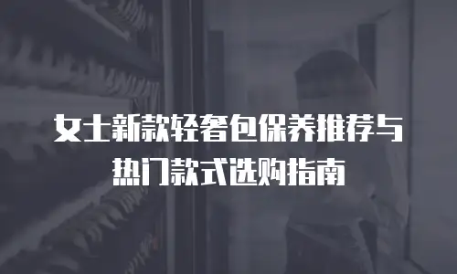 女士新款轻奢包保养推荐与热门款式选购指南