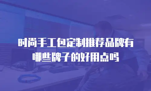 时尚手工包定制推荐品牌有哪些牌子的好用点吗