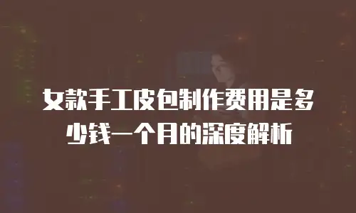 女款手工皮包制作费用是多少钱一个月的深度解析