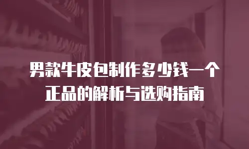 男款牛皮包制作多少钱一个正品的解析与选购指南