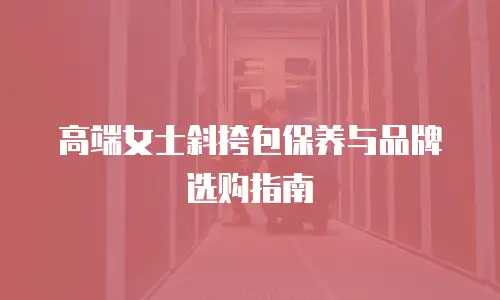 高端女士斜挎包保养与品牌选购指南