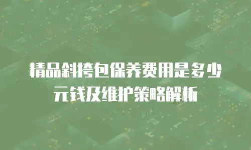精品斜挎包保养费用是多少元钱及维护策略解析