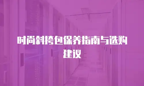 时尚斜挎包保养指南与选购建议