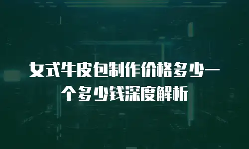 女式牛皮包制作价格多少一个多少钱深度解析